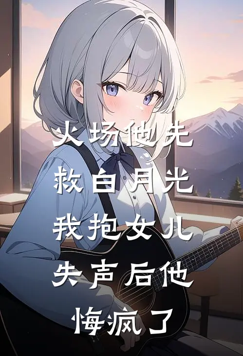 火场他先救白月光，我抱女儿失声后他悔疯了