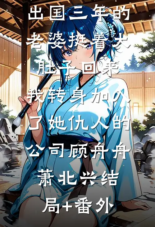 出国三年的老婆挺着大肚子回来，我转身加入了她仇人的公司顾舟舟萧北兴结局+番外