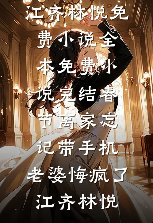 春节离家忘记带手机，老婆悔疯了江齐林悦免费小说全本_免费小说完结春节离家忘记带手机，老婆悔疯了江齐林悦