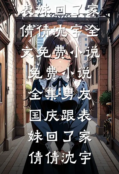 男友国庆跟表妹回了家(倩倩沈宇)全文免费小说_免费小说全集男友国庆跟表妹回了家(倩倩沈宇)
