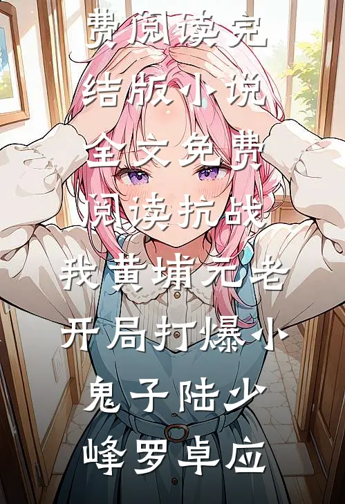 抗战：我黄埔元老开局打爆小鬼子陆少峰罗卓应无弹窗全文免费阅读_完结版小说全文免费阅读抗战：我黄埔元老开局打爆小鬼子陆少峰罗卓应