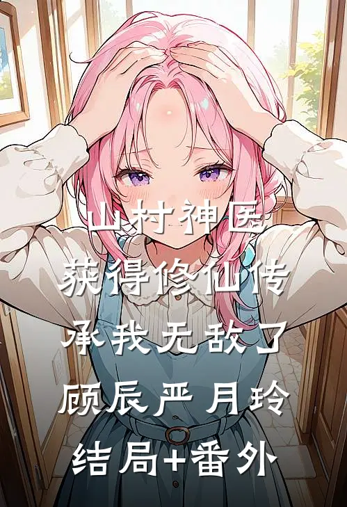 山村神医，获得修仙传承我无敌了顾辰严月玲结局+番外