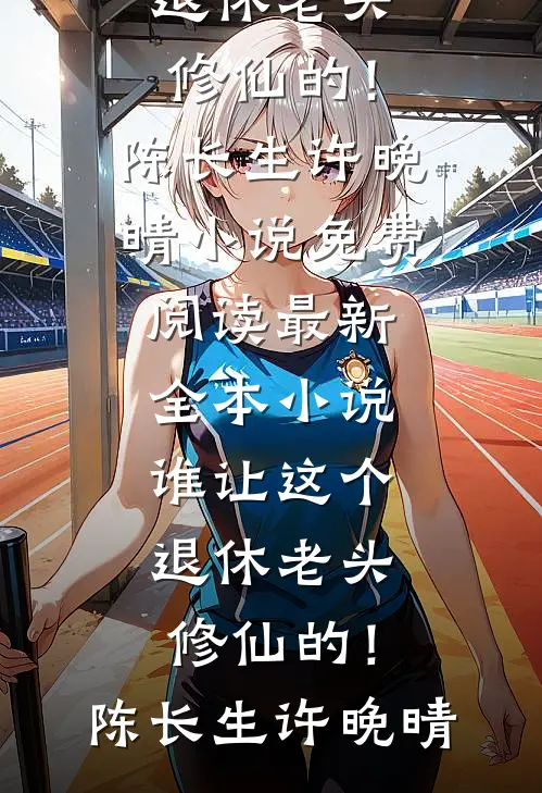 谁让这个退休老头修仙的！陈长生许晚晴小说免费阅读_最新全本小说谁让这个退休老头修仙的！陈长生许晚晴
