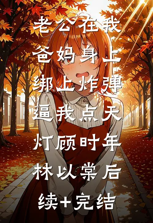 老公在我爸妈身上绑上炸弹，逼我点天灯顾时年林以棠后续+完结