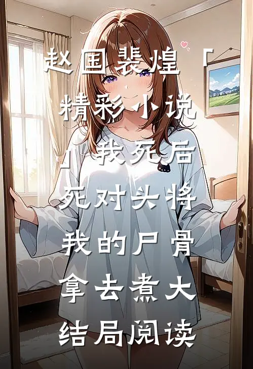赵国裴煌「精彩小说」我死后，死对头将我的尸骨拿去煮大结局阅读