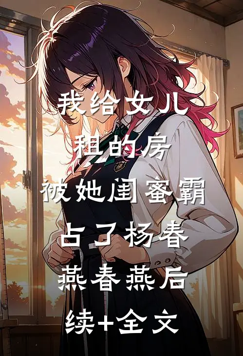 我给女儿租的房，被她闺蜜霸占了杨春燕春燕后续+全文