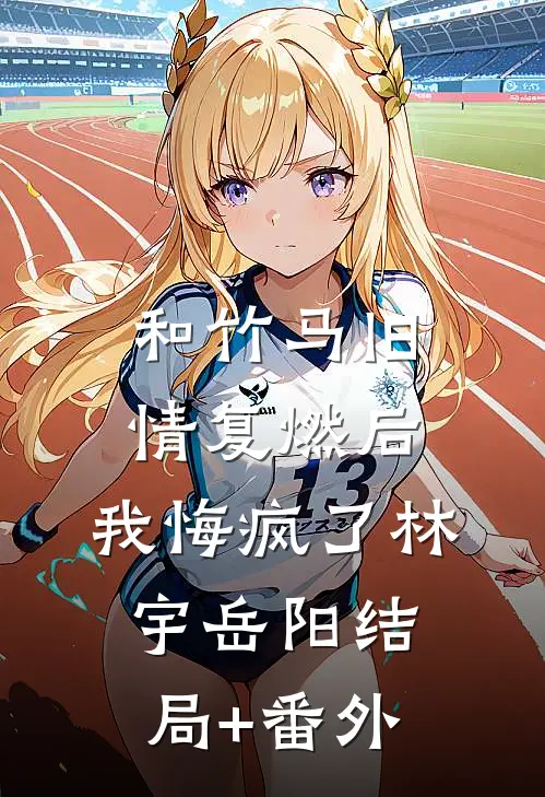 和竹马旧情复燃后，我悔疯了林宇岳阳结局+番外