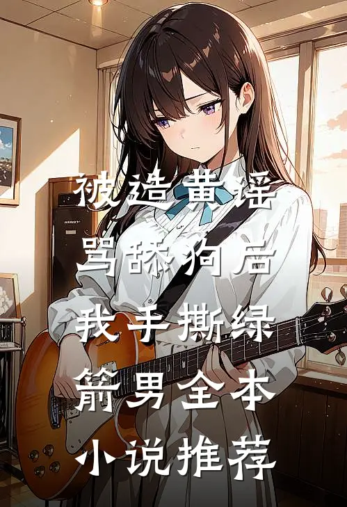 被造黄谣骂舔狗后，我手撕绿箭男全本小说推荐