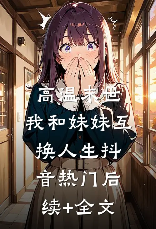 高温末世，我和妹妹互换人生抖音热门后续+全文