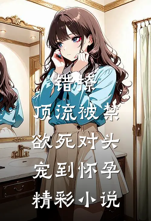 错撩,顶流被禁欲死对头宠到怀孕精彩小说