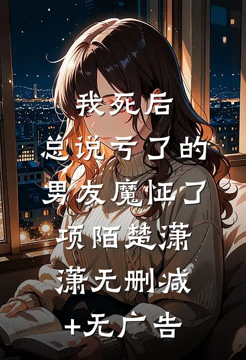 我死后，总说亏了的男友魔怔了项陌楚潇潇无删减+无广告