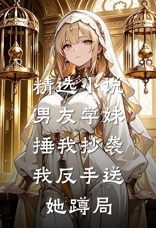 精选小说男友学妹捶我抄袭，我反手送她蹲局