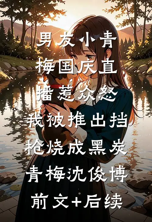 男友小青梅国庆直播惹众怒，我被推出挡枪烧成黑炭青梅沈俊博前文+后续