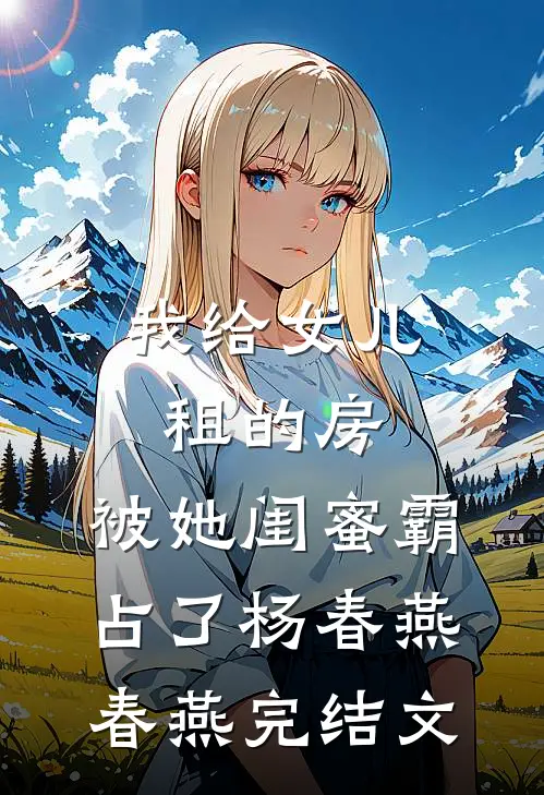 我给女儿租的房，被她闺蜜霸占了杨春燕春燕完结文