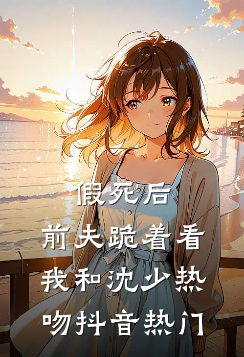 假死后，前夫跪着看我和沈少热吻抖音热门