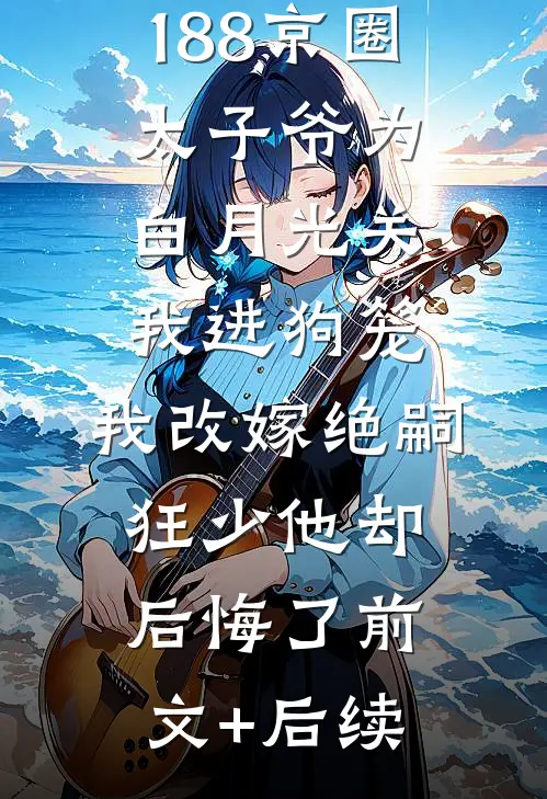 188京圈太子爷为白月光关我进狗笼，我改嫁绝嗣狂少他却后悔了前文+后续