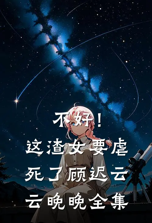 不好！这渣女要虐死了顾迟云云晚晚全集