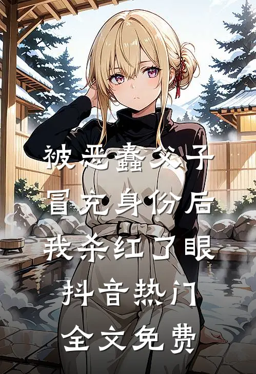 被恶蠢父子冒充身份后，我杀红了眼抖音热门全文免费
