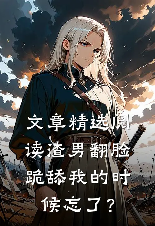文章精选阅读渣男翻脸，跪舔我的时候忘了？