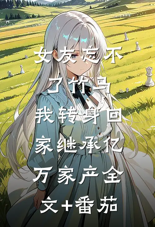 女友忘不了竹马，我转身回家继承亿万家产全文+番茄