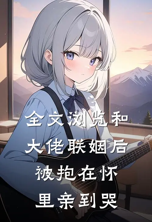 全文浏览和大佬联姻后，被抱在怀里亲到哭