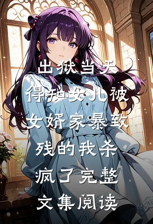 出狱当天，得知女儿被女婿家暴致残的我杀疯了完整文集阅读